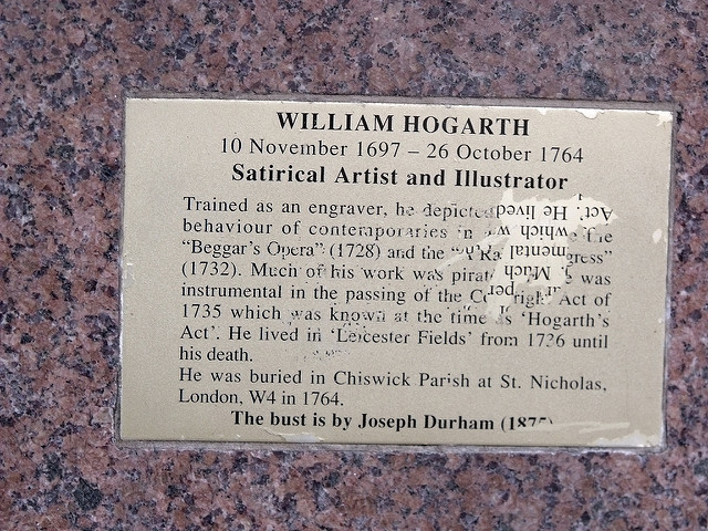 William Hogarth brass plaque - William Hogarth, 10 November 1697 - 26 October 1764, Satirical Artist and Illustrator.  Trained as an engraver, he depicted the unseemly behaviour of contemporaries in works like the 'Beggar's Opera' (1728) and the 'A Rake's Progress' (1732). Much of his work was pirated and he was instrumental in the passing of the Copyright Act of 1735 which was known at the time as 'Hogarth's Act'. He lived in 'Leicester Fields' from 1726 until his death.  He was buried in Chiswick Parish at St. Nicholas, Lon