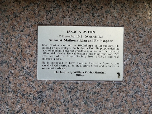 Isaac Newton brass plaque - Isaac Newton, 25 December 1642 - 20 March 1727, Scientist, Mathematician, Philosopher.    Isaac Newton was born at Woolsthorpe in Lincolnshire. He entered Trinity College, Cambridge in 1660. He propounded the laws of motion, universal gravitation, optics and the basis of differential calculus. He was Master of the Mint from 1699 - 1727, President of the Royal Society from 1703 - 26 and was knighted in 1705.    He is supposed to have lived in Leicester Square, but actually lived nearby at 35 St. 