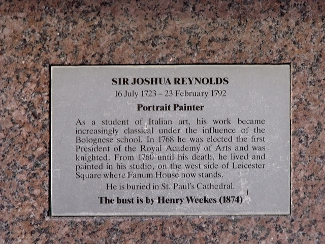 Joshua Reynolds brass plaque - Sir Joshua Reynolds, 16 July 1723 - 23 February 1792, Portrait Painter.    As a student of Italian art, his work became increasingly classical under the influence of the Bolognese school. In 1768 he was elected the first President of the Royal Academy of Arts and was knighted. From 1760 until his death, he lived and painted in his studio, on the west side of Leicester Square where Fanum House now stands.    He is buried in St. Paul's Cathedral.    The bust is by Henry Weekes (1874)  