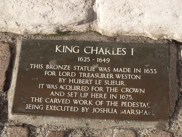 Charles I, Hubert Le Sueur, Richard Weston, and Joshua Marshall bronze plaque - King Charles I  1625 - 1649  This bronze statue was made in 1633 for   Lord Treasurer Weston  by Hubert Le Sueur.  It was aquired for the Crown  and set up here in 1675.  The carved work of the pedestal  being executed by Joshua Marshall