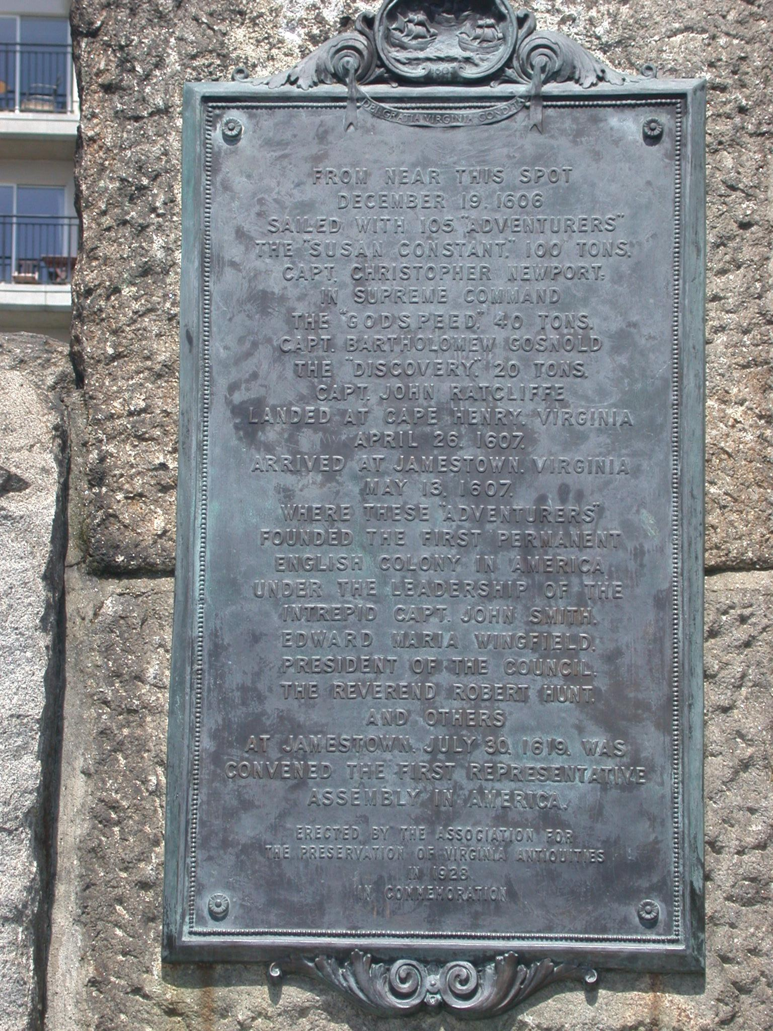 Bronze plaque № 10954 - From near this spot December 19 1606 sailed with 105 adventurers the Susan Constant 100 tons Capt. Christopher Newport. In supreme command the Godspeed, 40 tons Capt Bartholomew Gosnold the Discovery 20 tone Capt. John Ratcliffe. Landed at Cape Henry Virginia April 26 1607 arrived Jamestown Virginia May 13 1607. Where these adventurers founded the first permanent English colony in America under the leadership of the intrepid Capt. John Smith...