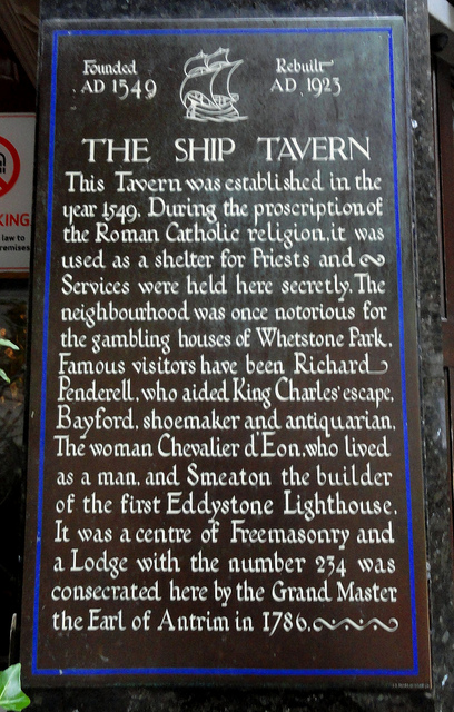 Brown plaque № 11589 - Founded AD 1549 Rebuilt AD 1923  The Ship Tavern. This tavern was established in the year 1549. During the proscription of the Roman Catholic religion, it was used as a shelter for Priests and Services were held here secretly. The neighbourhood was once notorious for the gambling houses  of Whetstone Park.  Famous visitors have been Richard Penderell, who aided King Charles' escape, Bayford, shoemaker and antiquarian. The woman Chevalier d'Eon, who lived as a man, and Smeaton the builder of the 