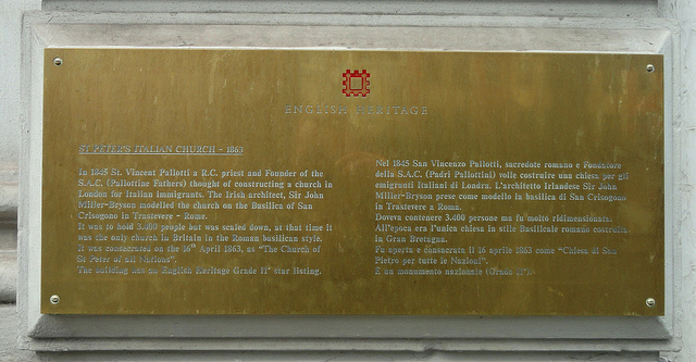Brass plaque № 11595 - St Peter's Italian Church - 1863. In 1845 St. Vincent Pallotti a R.C. priest and founder of the S.A.C. (Pallottine Fathers) thought of constructing a church in London for Italian immigrants. The Irish architect, Sir John Miller-Bryson modelled the church on the Basilica of San Crisogono in Trastevere - Rome.  It was to hold 3,400 people but was scaled down, at that time it was the only church in Britain in the Roman basilican style. It was consecrated on the 16th April 1863, as the 