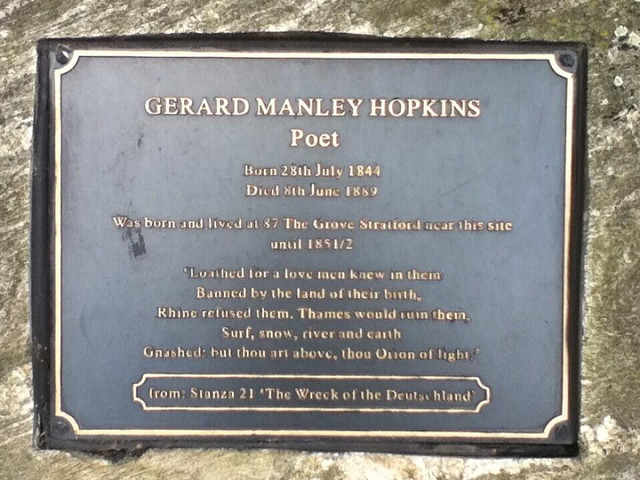 Gerard Manley Hopkins black plaque - Gerard Manley Hopkins, poet, born 28th July 1844, died 8th June 1889, was born and lived at 87 The Grove Stratford near this site until 1851/2.  'Loathed for a love men knew in them,  Banned by the land of their birth,  Rhine refused them.  Thames would ruin them;  Surf, snow, river and earth  Gnashed: but thou art above, thou Orion of light.'  From: Stanza 21 'The Wreck of the Deutschland'