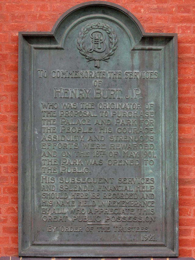 Black plaque № 39109 - To commemorate the services of Henry Burt, J. P. who was the originator of the proposal to purchase the Palace and Park for the people. His courage, assiduity, and strenuous efforts were rewarded and on the 18th of May, 1901, the Park was opened to the public.   His subsequent services and splendid financial help should here be recorded and his name held in remembrance by all who appreciate this great public possession.  By order of the trustees, 1921