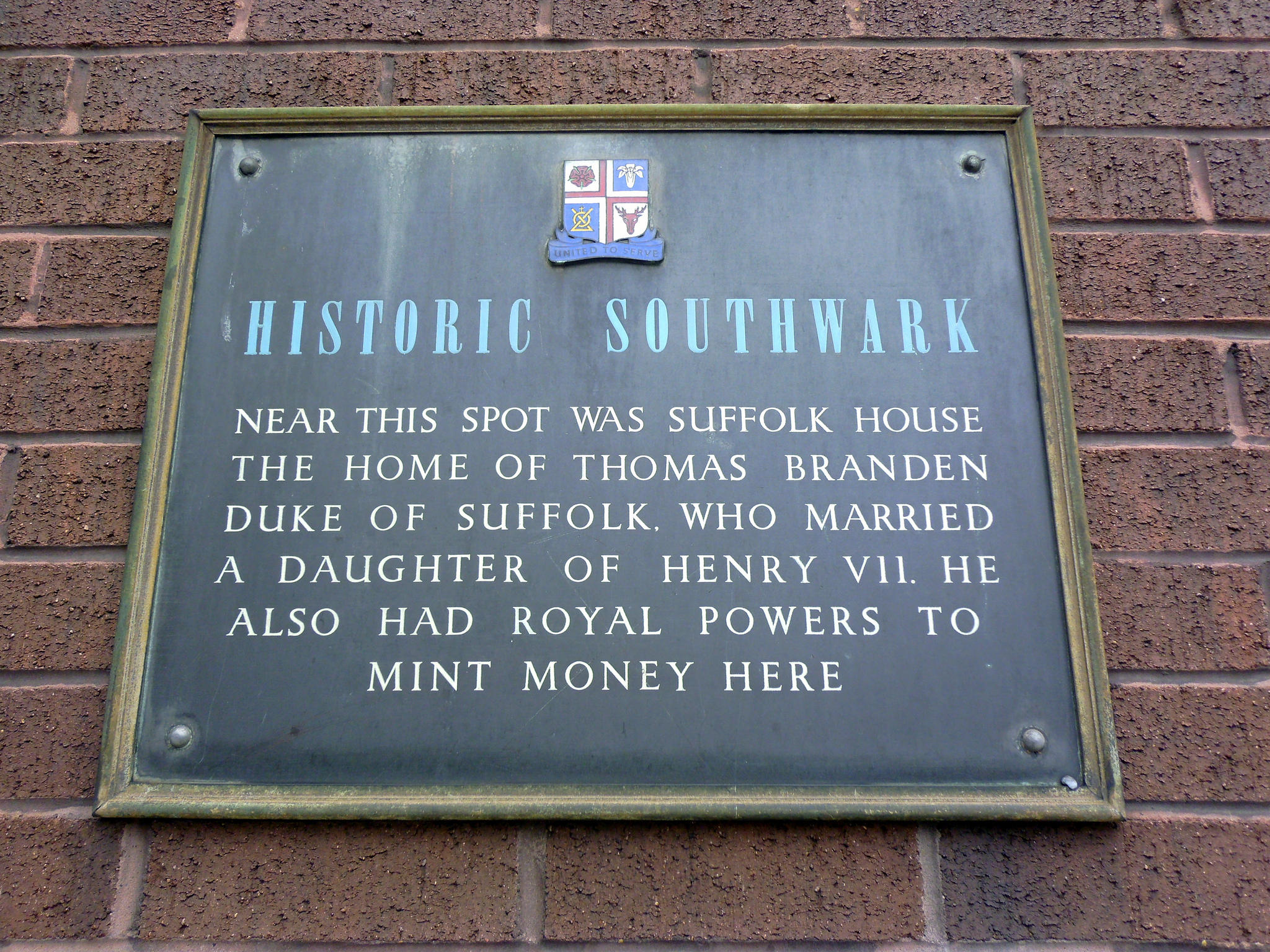 plaque № 7537 - Near this spot was Suffolk House  the home of Thomas Branden  Duke of Suffolk, who married  a daughter of Henry VII. He  also had royal powers to  mint money here