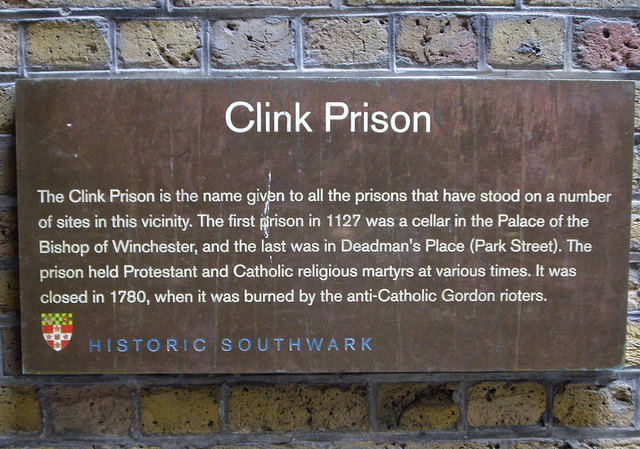 The Clink brown plaque - Clink Prison. The Clink Prison is the name given to all the prisons that have stood on a number of sites in this vicinity. The first prison in 1127 was a cellar in the Palace of the Bishop of Winchester, and the last was in Deadman's Place (Park Street). The prison held Protestant and Catholic religious martyrs at various times. It was closed in 1780, when it was burned by the anti-Catholic Gordon rioters.