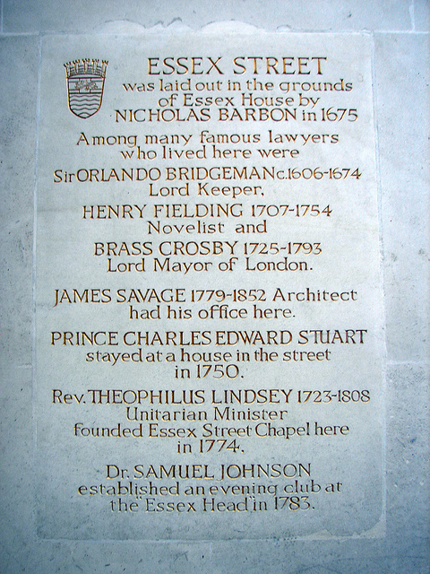 Essex Street, Nicholas Barbon, Orlando Bridgeman, Henry Fielding, and 2 other - Essex Street was laid out in the grounds of Essex House by Nicholas Barbon in 1675. Among many famous lawyers who lived here were Sir Orlando Bridgeman c.1606-1674 Lord Keeper, Henry Fielding 1707-1754 novelist and Brass Crosby 1725-1793 Lord Mayor of London. James Savage 1779-1852 architect had his office here. Prince Charles Edward Stuart stayed at a house in the street in 1750. Rev Theophilus Lindsey 1723-1808 Unitarian Minister founded Essex Street Chapel here in 1774. Dr. Samuel Johnson est
