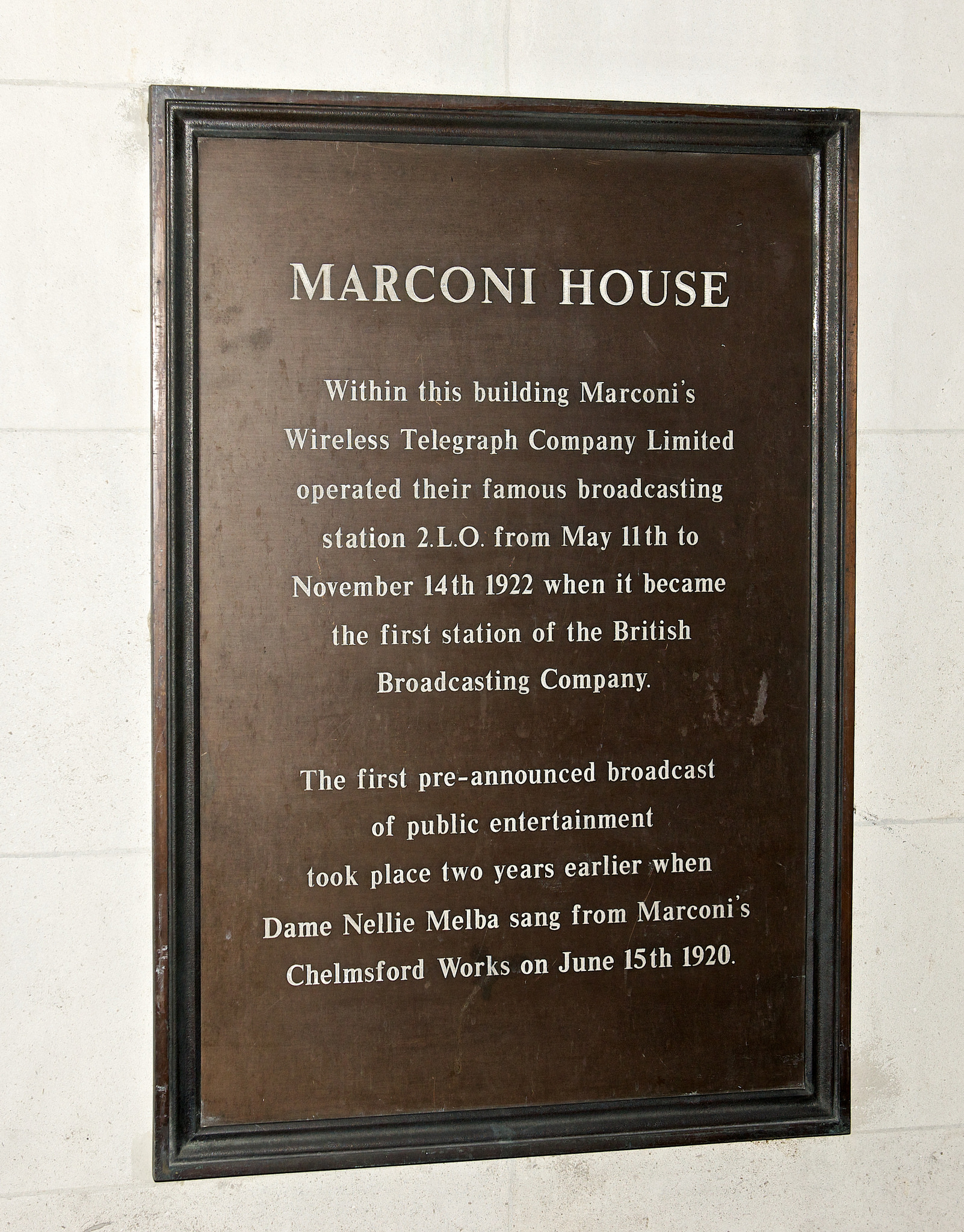 Wireless Telegraph Company Limited, Nellie Melba, and Guglielmo Marconi bronze plaque - Marconi House  Within this building Marconi's Wireless Telegraph Company Limited operated their famous broadcasting station 2.L.O. from May 11th to November 14th 1922 when it became the first station of the British Broadcasting Company.  The first pre-announced broadcast of public entertainment took place two years earlier when Dame Nellie Melba sang from Marconi's Chelmsford Works on June 15th 1920