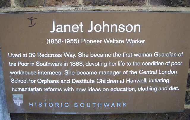 Janet Johnson brown plaque - Janet Johnson (1858-1955) Pioneer Welfare Worker Lived at 39 Redcross Way. She became the first woman Guardian of the Poor in Southwark in 1888, devoting her life to the condition of poor workhouse internees. She became manager of the Central London School for Orphans and Destitute Children at Hanwell, initiating humanitarian reforms with new ideas on education, clothing and diet.