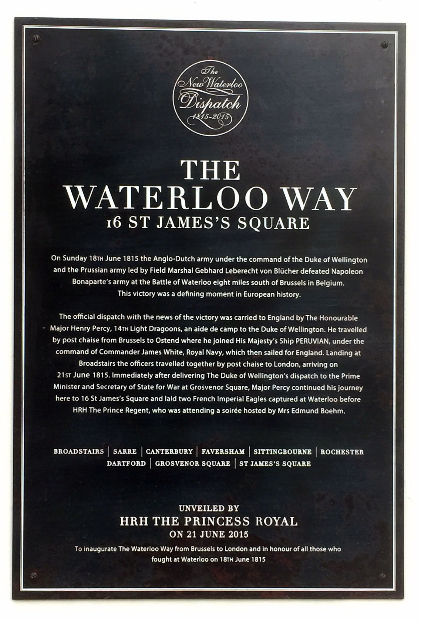 Black plaque № 40335 - The Waterloo Way   On Sunday 18th June 1815 the Anglo-Dutch army under the command of the Duke of Wellington and the Prussian army led by Field Marshal Gebhard Leberecht von Blücher defeated Napoleon Bonaparte's army at the Battle of Waterloo eight miles south of Brussels in Belgium. This victory was a defining moment in European history.    The official dispatch with the news of the victory was carried to England by the Honourable Major Henry Percy, 14th Light Dragoons, an aide de camp to the D