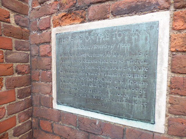Toy Inn, London, Alexander Pope, William IV, Thomas Dunckerley, and 1 other - The Site of the Toy Inn    An ancient Hostelry of Note    Built for Oliver Cromwell's Troops c, 1650  rebuilt c. 1700, demolished c. 1840, wherein Pope wrote the Rape of the Lock; the Duke of Clarence, afterwards William IV, formed & presided over his Toy Club; and Thomas Dunckerley founded the Masonic Lodge of Harmony 255 in 1785. The Lodge held here for 37 years, now erects this Tablet  July 1933