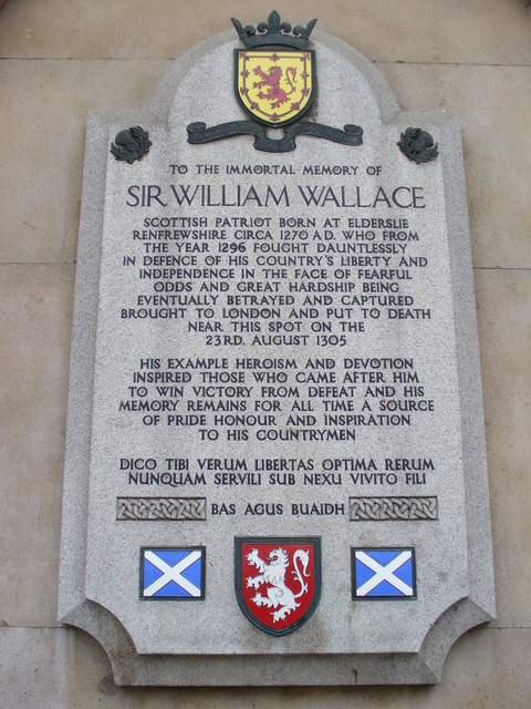 William Wallace stone plaque - To the immortal memory of Sir William Wallace  Scottish Patriot born at Elderslie Renfrewshire circa 1270 AD. who from the year 1296 fought dauntlessly in defence of his country's liberty and independence in the face of fearful odds and great hardship being eventually betrayed and captured brought to London and put to death near this spot on the 23rd August 1305.    His example heroism and devotion inspired those who came after him to win victory from defeat and his memory remains for all time a