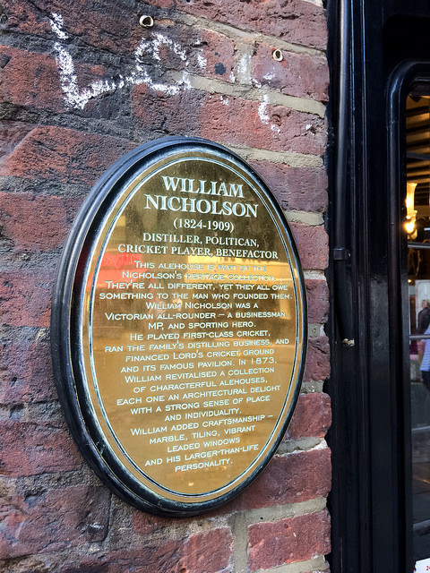 William Nicholson bronze plaque - William Nicholson (1824-1909) Distiller, politican, cricket player, benefactor This alehouse is part of the Nicholson's heritage collection. They're all different, yet they all owe something to the man who founded them. William Nicholson was a Victorian all-rounder - a businessman, MP and sporting hero. He played first-class cricket, ran the family's distilling business, and financed Lord's Cricket Ground and its famous pavilion. In 1873, William revitalised a collection of characterful alehouse