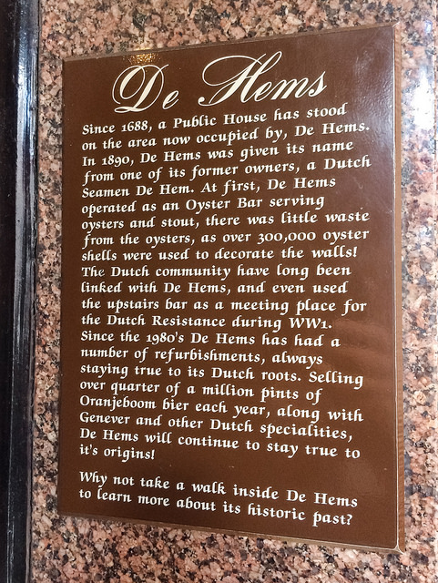 De Hems, London brown plaque - De Hems  Since 1688, a public house has stood on the area now occupied by, De Hems.  In 1890, De Hems was given its name from one of its former owners, a Dutch Seaman De Hem.   At first, De Hems operated as an oyster bar serving oysters and stout, there was little waste from the oysters, as over 300,000 oyster shells were used to decorate the walls!  The Dutch community have long been linked with De Hems, and even used the upstairs bar as a meeting place for the Dutch Resisitance during WWI (sic
