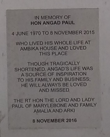 Angad Paul brushed metal plaque - In memory of Hon Angad Paul  4 June 1970 to 8 November 2015  Who lived his whole life at Ambika House and love this place  Though tragically shortened, Angad's life was a source of inspiration to his family and business. He will always be loved and missed  The RT Hon The Lord and Lady Paul of Marylebone and family Amalia and Arki