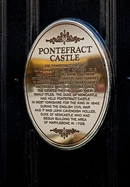 Pontefract Castle, London bronze plaque - Pontefract Castle. The 'Pontefract Castle' on Widmore St. (built between 1719 and 1746) got its name like many other buildings, streets and squares in Marylebone, they are named after the people who built up the area, the estates they held and their family titles.  The Duke of Newcastle had held Pontefract Castle in West Yorkshire for the King in 1642 during the English Civil War and it was John Cavendish Holles, Duke of Newcastle who had begun building the area in Marylebone in 1708.