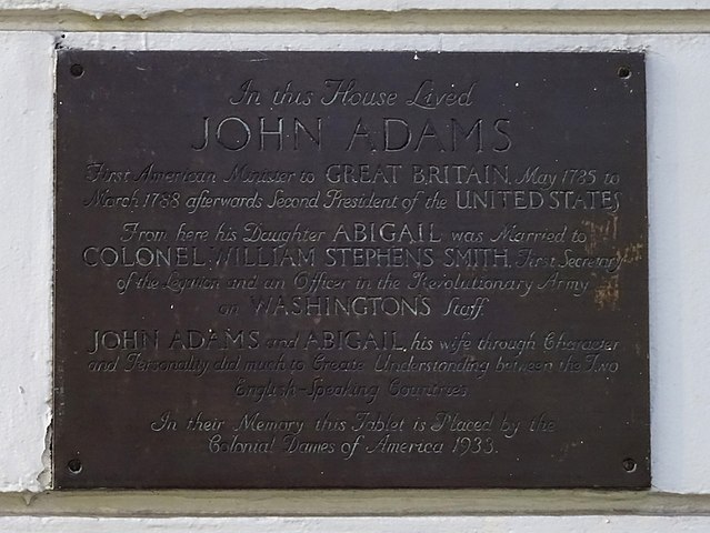 John Adams, Abigail Adams, and Abigail Adams bronze plaque - In this house lived John Adams First American Minister to Great Britain, May 1785 to March 1788 afterwards Second President of the United States.  From here his daughter Abigail was married to Colonel William Stephens-Smith, First Secretary of the Legation and an Officer in the Revolutionary Army on Washington's staff. John Adams and Abigail, his wife through character and personality, did much to create understanding between the two English-speaking countries.   In their memory this tablet is p