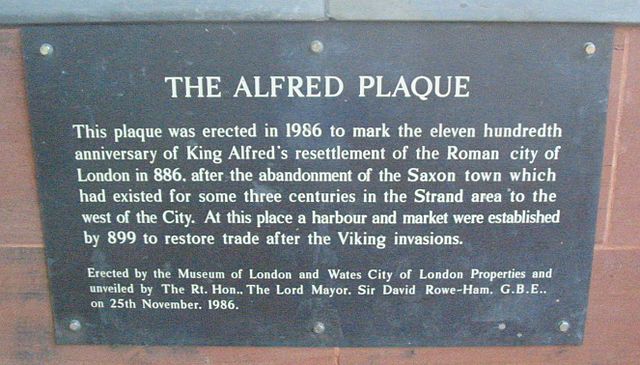 Alfred the Great black plaque - The Alfred Plaque. This plaque was erected in 1986 to mark the eleven hundredth anniversary of King Alfred's resettlement of the Roman city of London in 886, after the abandonment of the Saxon town which had existed for some three centuries in the Strand area to the west of the City. At this place a harbour and market were established by 899 to restore trade after the Viking invasions