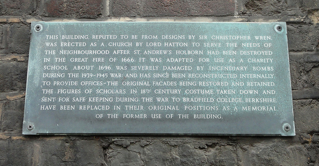 Christopher Wren slate plaque - This building, reputed to be from designs by Sir Christopher Wren, was erected as a church by Lord Hatton to serve the needs of the neighbourhood after St. Andrew's Holborn had been destroyed in the Great Fire of 1666. It was adapted for use as a charity school about 1696, was severely damaged by incendiary bombs during the 1939-45 war and has since been reconstructed internally  to provide offices - the original facades being restored and retained.  The figures of scholars in 18th century costu