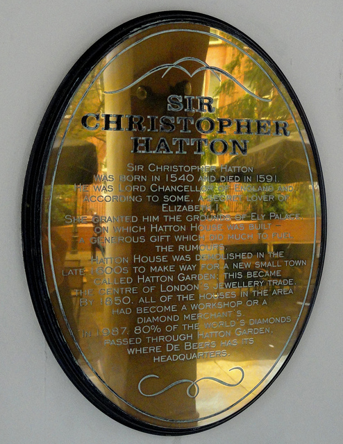 Christopher Hatton brass plaque - Sir Christopher Hatton was born in 1540 and died in 1591. He was Lord Chancellor of England and according to some, a secret lover of Elizabeth I.  She granted him the grounds of Ely Palace on which Hatton House was built, a generous gift which did much to fuel the rumours. Hatton House was demolished in the late 1600s to make way for a new small town called Hatton Garden: this became the centre of London's jewellery trade. By 1850 all of the houses in the area had become a workshop or a diamond 